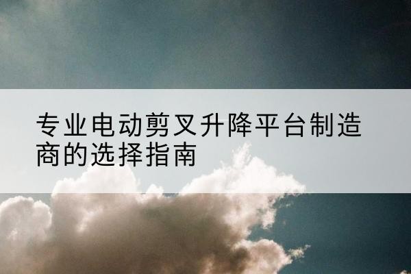 仁化电动剪叉升降平台厂家-专业电动剪叉升降平台制造商的选择指南
