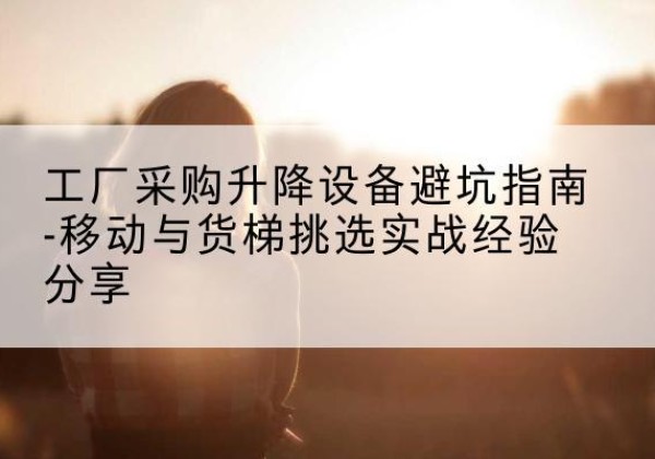 仁化移动式升降机怎么选-工厂采购升降设备避坑指南-移动与货梯挑选实战经验分享