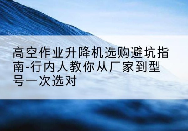 仁化升降平台厂家-高空作业升降机选购避坑指南-行内人教你从厂家到型号一次选对