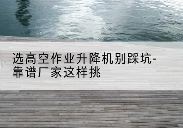 仁化剪叉式升降机厂家-选高空作业升降机别踩坑-靠谱厂家这样挑