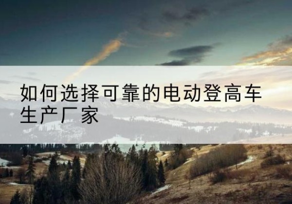 仁化电动登高车厂家-如何选择可靠的电动登高车生产厂家