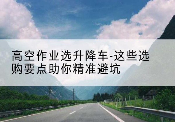 仁化升降车厂家-高空作业选升降车-这些选购要点助你*避坑