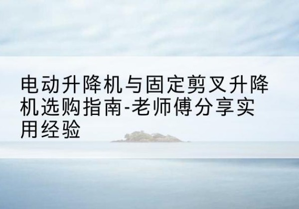 仁化电动升降机怎么选-电动升降机与固定剪叉升降机选购指南-老师傅分享实用经验