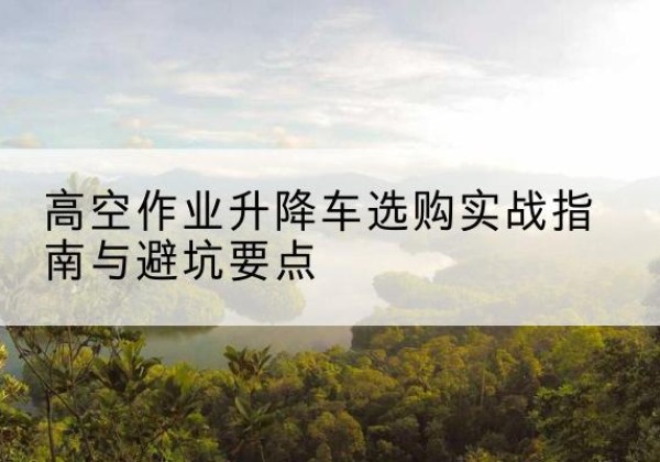 仁化升降车怎么选-高空作业升降车选购实战指南与避坑要点
