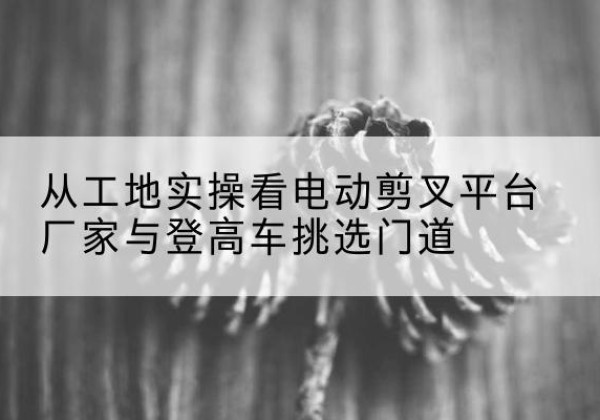 仁化电动剪叉升降平台厂家-从工地实操看电动剪叉平台厂家与登高车挑选门道