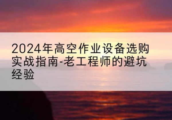 仁化高空作业升降机厂家推荐-2024年高空作业设备选购实战指南-老工程师的避坑经验