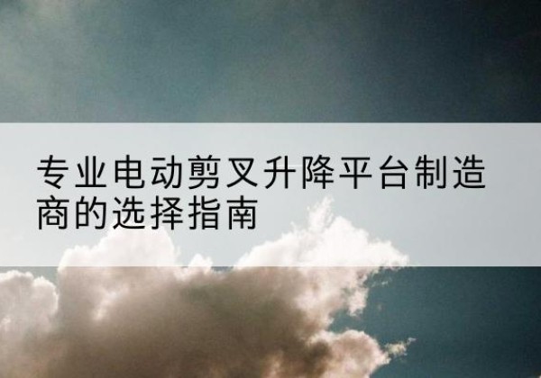 仁化电动剪叉升降平台厂家-专业电动剪叉升降平台制造商的选择指南